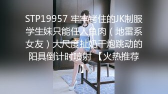 STP19957 牢牢铐住的JK制服学生妹只能任人鱼肉（地雷系女友）大尺度扯奶干炮跳动的阳具倒计时喷射 【火热推荐】