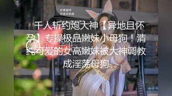 ⚡千人斩约炮大神【异地且怀孕】专操极品嫩妹小母狗！清纯可爱的女高嫩妹被大神调教成淫荡母狗