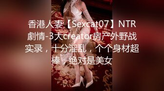 香港人妻【Sexcat07】NTR劇情-3大creator房产外野战实录，十分淫乱，个个身材超棒，绝对是美女