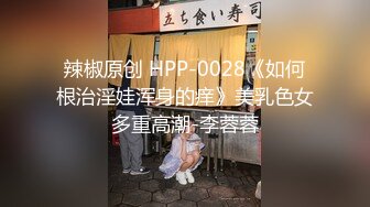 辣椒原创 HPP-0028《如何根治淫娃浑身的痒》美乳色女多重高潮-李蓉蓉