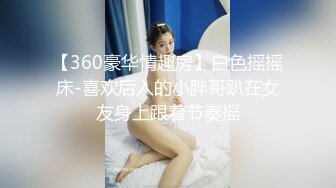 【360豪华情趣房】白色摇摇床-喜欢后入的小胖哥趴在女友身上跟着节奏摇