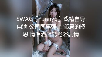 SWAG『Funnyg』戏精自导自演 公司同事强上 邻居的报恩 情侣酒店鸳鸯浴剧情