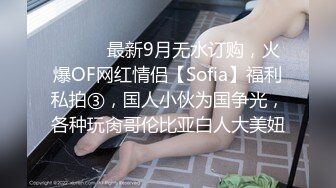 ⚫️⚫️最新9月无水订购，火爆OF网红情侣【Sofia】福利私拍③，国人小伙为国争光，各种玩肏哥伦比亚白人大美妞