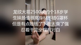 龙纹大哥2500块约个18岁学生妹颜值很高身材不错G罩杯但是有点赔钱了下面太臭了强忍着干完全程有对白