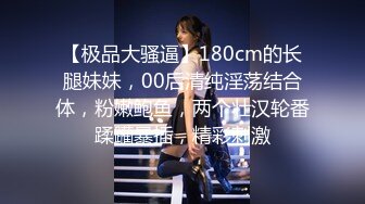 【极品大骚逼】180cm的长腿妹妹，00后清纯淫荡结合体，粉嫩鲍鱼，两个壮汉轮番蹂躏暴插，精彩刺激