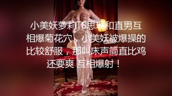 小美妖萝莉TS思瑶和直男互相爆菊花穴，小美妖被爆操的比较舒服，那叫床声简直比鸡还要爽 互相爆射！ 