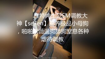 ⚫️⚫️推特绅士范SM调教大神【se7en】圈养极品小母狗，啪啪紫薇遛狗舔狗窒息各种虐待调教