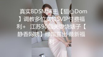 ✿真实BDSM博主【狙心Dom】调教多位女奴SVIP付费福利+✿江苏90后夫妻烧婊子【静香阿姨】绿帽露出 最新福利