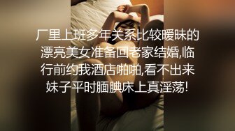 厂里上班多年关系比较暧昧的漂亮美女准备回老家结婚,临行前约我酒店啪啪,看不出来妹子平时腼腆床上真淫荡!