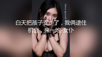 白天把孩子支走了，我俩逮住机会，来一炮-女仆