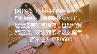 [MP4]STP26644 啊啊啊啊爸爸射给我，哦哦哦我爽死了，爸爸还有没有弹药，爸爸给我我还要。没想到老师这么骚气，顶不住！ VIP0600