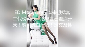 ED Mosaic 畇希本来想找富二代傍大款！结果自己差点升天！爽到流白汁啦！足交及性爱