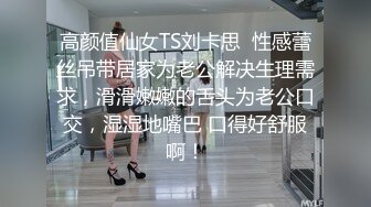 高颜值仙女TS刘卡思  性感蕾丝吊带居家为老公解决生理需求，滑滑嫩嫩的舌头为老公口交，湿湿地嘴巴 口得好舒服啊！