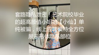 套路隐私泄密！艺术院校毕业的超高颜值小姐姐【小仙】单纯被骗，线上应聘模特全方位展示形体隐私部位