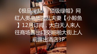 《极品淫乱❤️顶级绿帽》网红人类高质淫乱夫妻【小鲸鱼】12月订阅，大白天人来人往商场露出口交啪啪大街上人前露出酒店3P