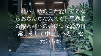 「パパ、私のこと爱してるならおちんちん入れて」思春期の娘とパパのいびつな爱の日常、そして中出しへと… 松元いちか