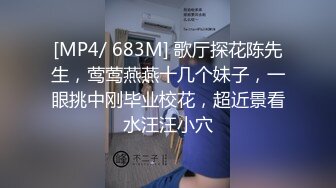 [MP4/ 683M] 歌厅探花陈先生，莺莺燕燕十几个妹子，一眼挑中刚毕业校花，超近景看水汪汪小穴