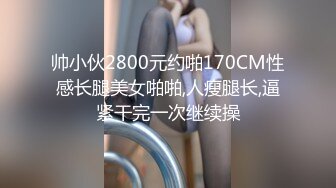 帅小伙2800元约啪170CM性感长腿美女啪啪,人瘦腿长,逼紧干完一次继续操