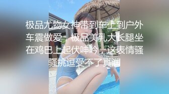 极品尤物女神带到车上到户外车震做爱，极品美乳大长腿坐在鸡巴上起伏呻吟，这表情骚骚挑逗受不了真润