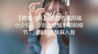 【男魔小天】2800约战风骚小少妇，沙发近景展示啪啪细节，淫荡叫声酥麻入骨