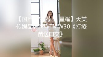 【国产AV推荐❤️星耀】天美传媒品牌新作TMW30《打疫苗送口交》