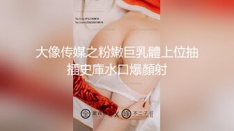 大像传媒之粉嫩巨乳體上位抽插史庫水口爆顏射