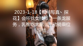 2023-1-18【模特写真丶探花】会所找女技师，一条龙服务，乳推吃大屌，主动骑乘位深插