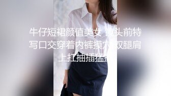 牛仔短裙颜值美女 镜头前特写口交穿着内裤摸穴 双腿肩上扛抽插猛操