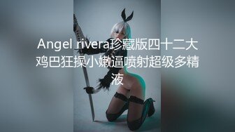 Angel rivera珍藏版四十二大鸡巴狂操小嫩逼喷射超级多精液