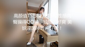 高颜值TS苏琪 被后入 性感肉臀操得QQ弹，抽插的好爽 美妖淫荡呻吟声好听！