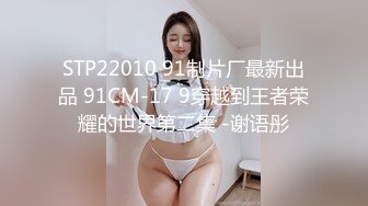 STP22010 91制片厂最新出品 91CM-17 9穿越到王者荣耀的世界第二集 -谢语彤