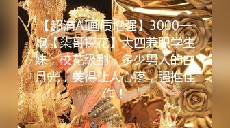 【超清AI画质增强】3000一炮【柒哥探花】大四兼职学生妹，校花级别，多少男人的白月光，美得让人心疼，强推佳作！