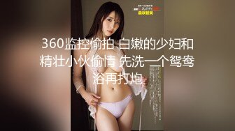 360监控偷拍 白嫩的少妇和精壮小伙偷情 先洗一个鸳鸯浴再打炮