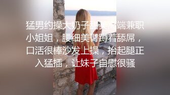 猛男约操大奶子甜美高端兼职小姐姐，腰细美臀蹲着舔屌，口活很棒沙发上操，抬起腿正入猛插，让妹子自慰很骚