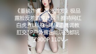 《重磅炸弹⭐无水首发》极品露脸反差清纯正妹！推特网红白虎_YL私拍~喝尿道具调教肛交3P户外露出能玩的都玩了900P 110V