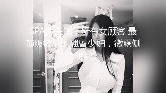 SPA养生馆，所有女顾客 最顶级极品的翘臀少妇，微露侧脸