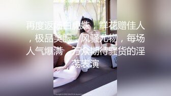 再度返场白虎妹，鲜花赠佳人，极品美胸，风骚尤物，每场人气爆满，万众期待骚货的淫荡表演