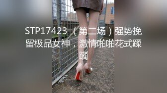 STP17423 （第二场）强势挽留极品女神，激情啪啪花式蹂躏