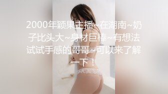 2000年颖果主播~在湖南~奶子比头大~身材巨棒~有想法试试手感的哥哥~可以来了解一下！