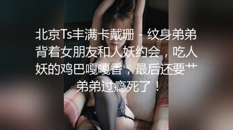 北京Ts丰满卡戴珊 - 纹身弟弟背着女朋友和人妖约会，吃人妖的鸡巴嘎嘎香，最后还要艹  弟弟过瘾死了！