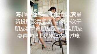 海.jiao 社区❤️合租朋友妻最新投稿贩卖视频❤️ 第一次干朋友妻中途朋友回来半夜朋友妻再次爬上我床被内射过瘾