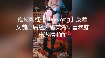 推特网红【Heykong】反差女前凸后翘大奶美臀，喜欢露出激情啪啪