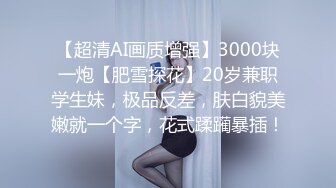 【超清AI画质增强】3000块一炮【肥雪探花】20岁兼职学生妹，极品反差，肤白貌美嫩就一个字，花式蹂躏暴插！