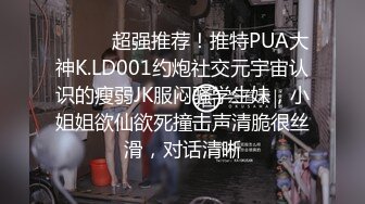 ⚫️⚫️超强推荐！推特PUA大神K.LD001约炮社交元宇宙认识的瘦弱JK服闷骚学生妹，小姐姐欲仙欲死撞击声清脆很丝滑，对话清晰