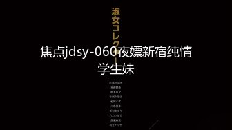 焦点jdsy-060夜嫖新宿纯情学生妹