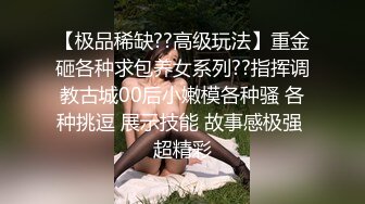 【极品稀缺??高级玩法】重金砸各种求包养女系列??指挥调教古城00后小嫩模各种骚 各种挑逗 展示技能 故事感极强 超精彩