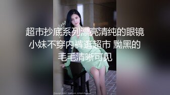 超市抄底系列漂亮清纯的眼镜小妹不穿内裤逛超市 黝黑的毛毛清晰可见