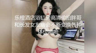 乐橙酒店浴缸房高清偷拍胖哥和长发女友幽会不断变换各种体位啪啪