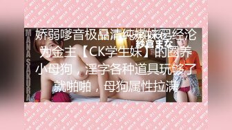 娇弱嗲音极品清纯嫩妹已经沦为金主【CK学生妹】的圈养小母狗，淫字各种道具玩够了就啪啪，母狗属性拉满