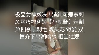 极品女神嫩妹！清纯可爱萝莉风露脸福利姬【小鹿酱】定制第四季，剃毛 双头龙 做爱 双管齐下高潮喷水 相当壮观